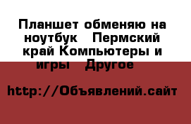 Планшет обменяю на ноутбук - Пермский край Компьютеры и игры » Другое   
